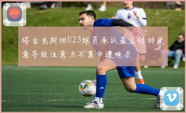 塔吉克斯坦U23球员承认最后时刻疲惫导致注意力不集中遭绝杀