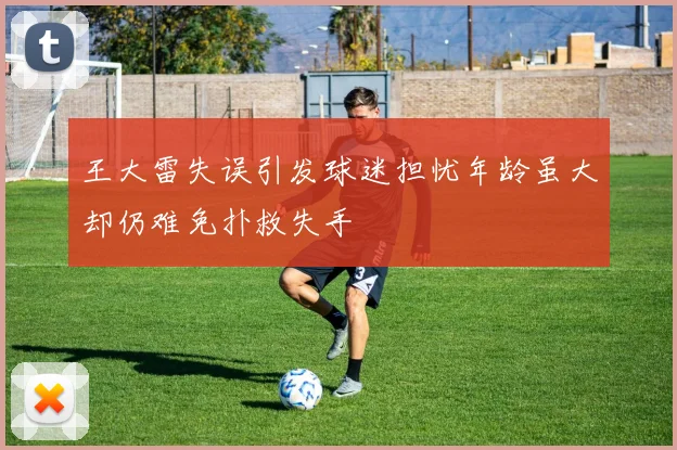 王大雷失误引发球迷担忧年龄虽大却仍难免扑救失手