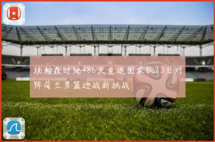 杨瀚森时隔486天重返国家队23日对阵荷兰男篮迎战新挑战