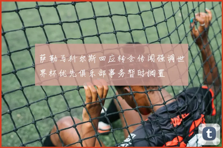 萨勒马科尔斯回应转会传闻强调世界杯优先俱乐部事务暂时搁置