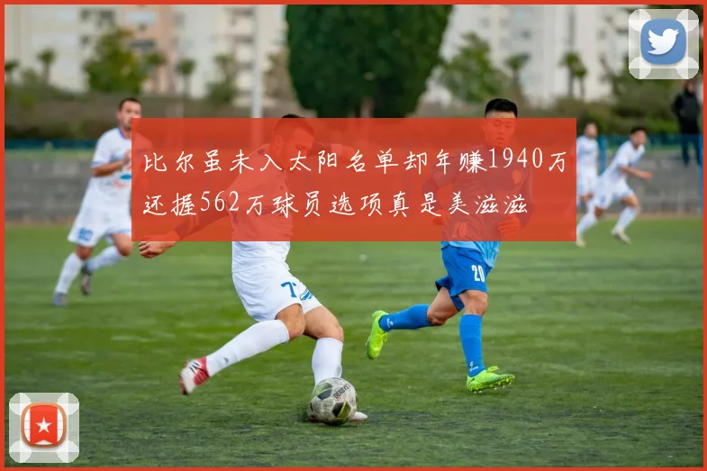 比尔虽未入太阳名单却年赚1940万还握562万球员选项真是美滋滋