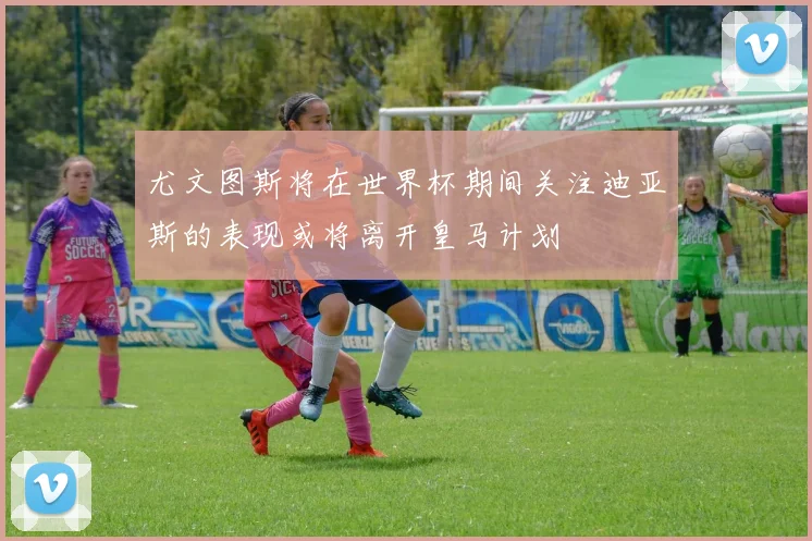 尤文图斯将在世界杯期间关注迪亚斯的表现或将离开皇马计划