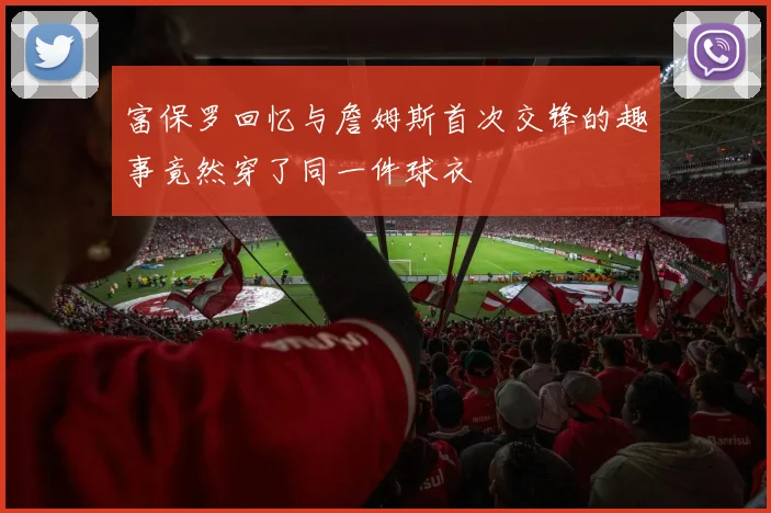富保罗回忆与詹姆斯首次交锋的趣事竟然穿了同一件球衣
