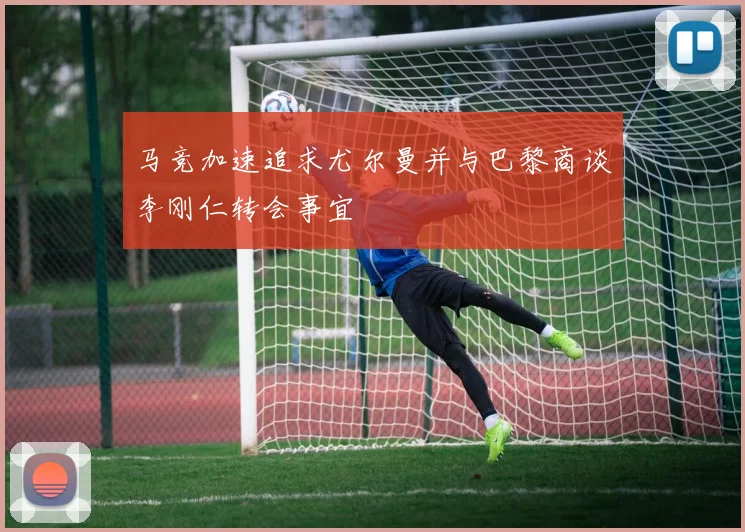 马竞加速追求尤尔曼并与巴黎商谈李刚仁转会事宜
