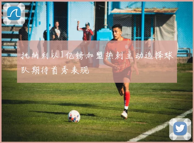 托纳利以1亿镑加盟热刺主动选择球队期待首秀表现
