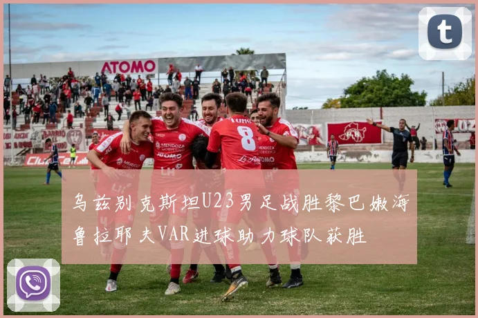 乌兹别克斯坦U23男足战胜黎巴嫩海鲁拉耶夫VAR进球助力球队获胜