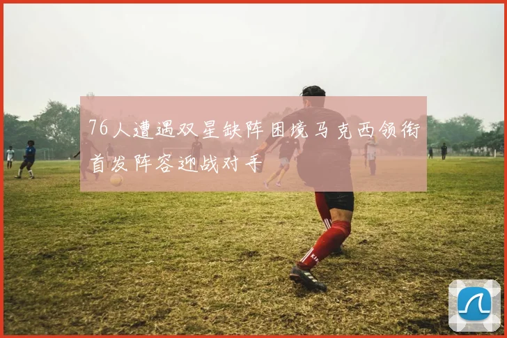 76人遭遇双星缺阵困境马克西领衔首发阵容迎战对手