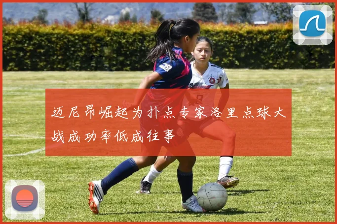 迈尼昂崛起为扑点专家洛里点球大战成功率低成往事