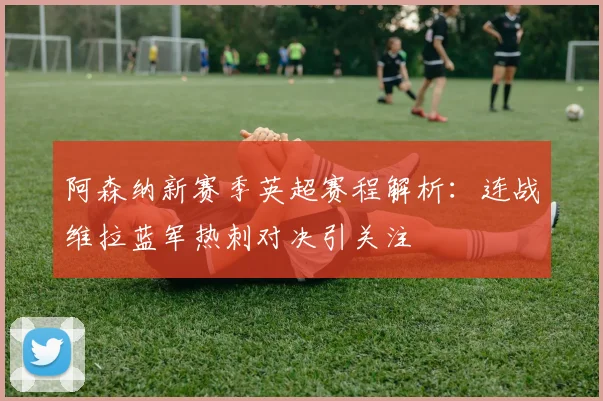 阿森纳新赛季英超赛程解析：连战维拉蓝军热刺对决引关注