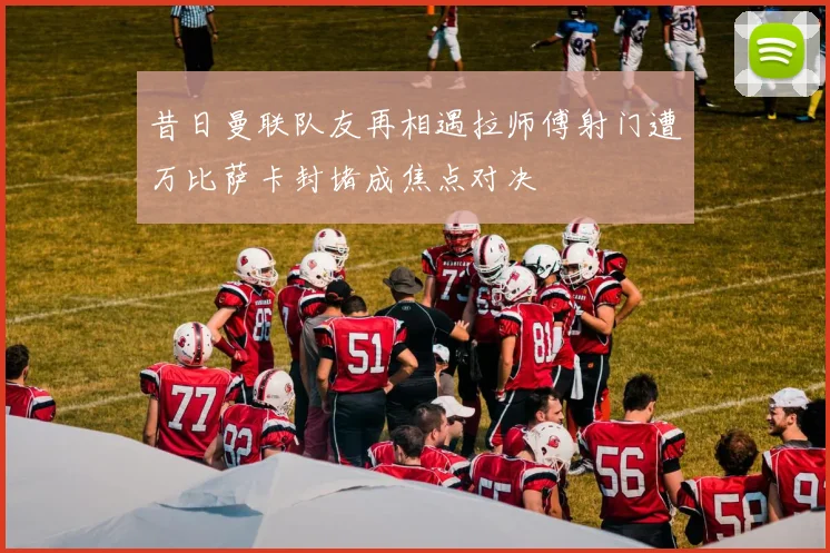 昔日曼联队友再相遇拉师傅射门遭万比萨卡封堵成焦点对决
