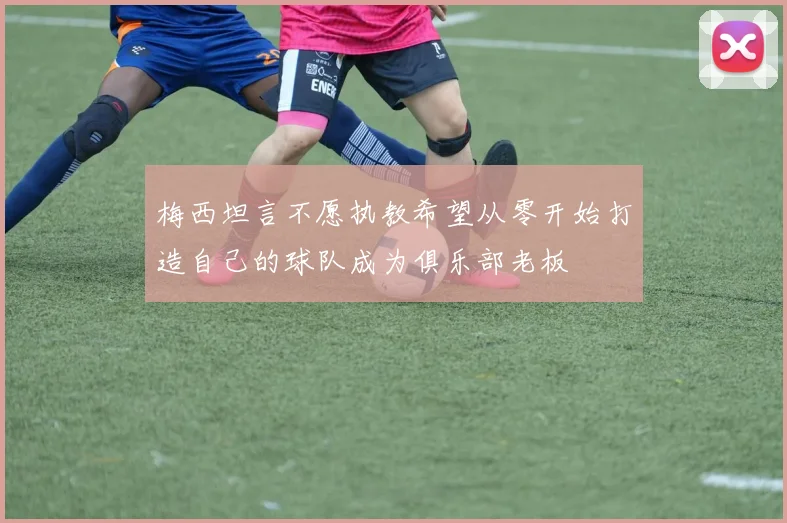 梅西坦言不愿执教希望从零开始打造自己的球队成为俱乐部老板