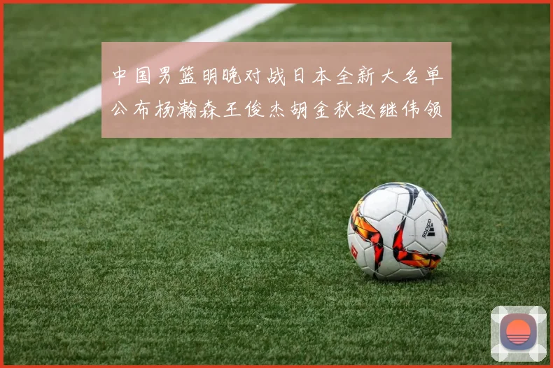 中国男篮明晚对战日本全新大名单公布杨瀚森王俊杰胡金秋赵继伟领衔出战