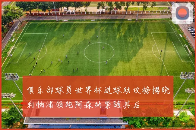 俱乐部球员世界杯进球助攻榜揭晓利物浦领跑阿森纳紧随其后