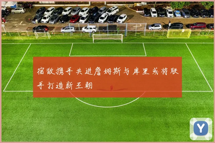 宿敌携手共进詹姆斯与库里或将联手打造新王朝